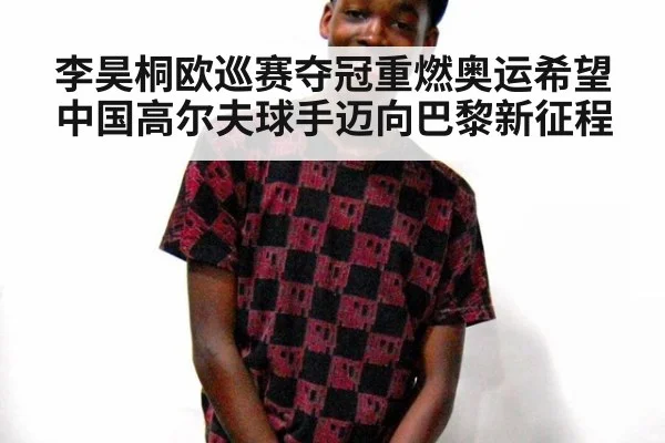 李昊桐欧巡赛夺冠重燃奥运希望中国高尔夫球手迈向巴黎新征程